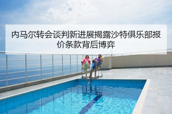 内马尔转会谈判新进展揭露沙特俱乐部报价条款背后博弈