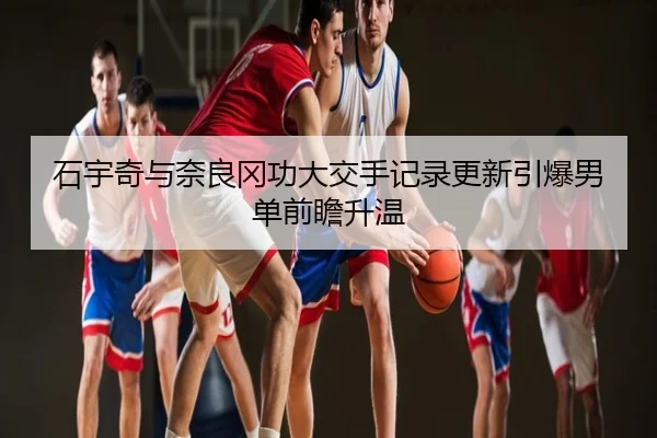 石宇奇与奈良冈功大交手记录更新引爆男单前瞻升温
