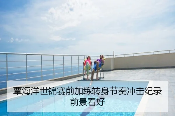 覃海洋世锦赛前加练转身节奏冲击纪录前景看好