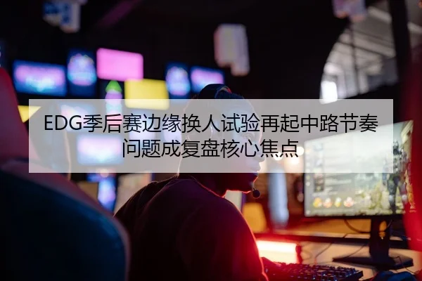 EDG季后赛边缘换人试验再起中路节奏问题成复盘核心焦点