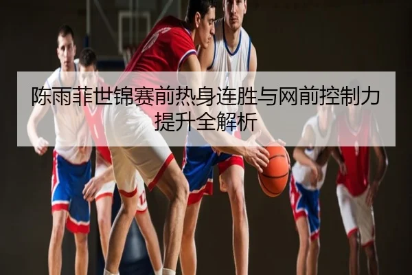 陈雨菲世锦赛前热身连胜与网前控制力提升全解析