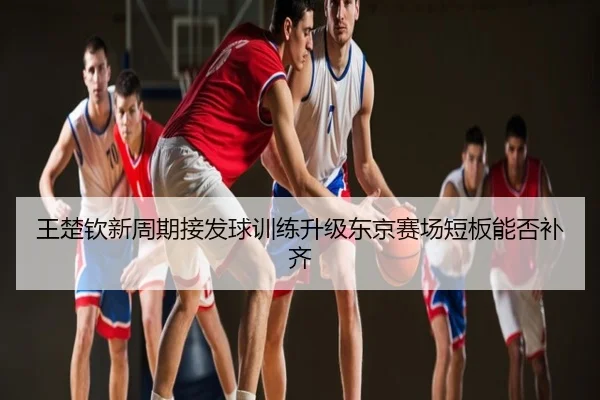 王楚钦新周期接发球训练升级东京赛场短板能否补齐