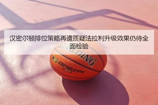 汉密尔顿排位策略再遭质疑法拉利升级效果仍待全面检验